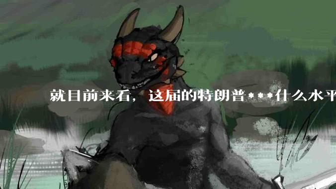 就目前来看，这届的特朗普***什么水平？